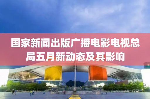 國家新聞出版廣播電影電視總局五月新動態及其影響