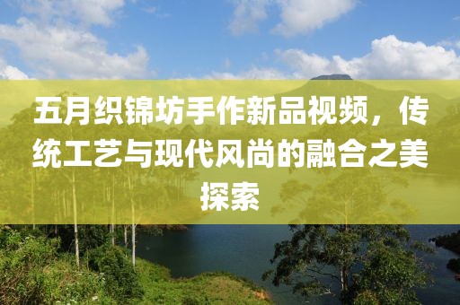五月織錦坊手作新品視頻，傳統工藝與現代風尚的融合之美探索