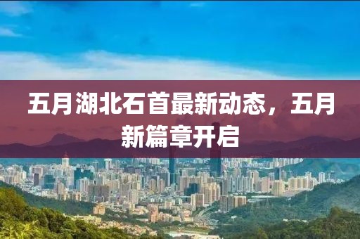 五月湖北石首最新動態，五月新篇章開啟