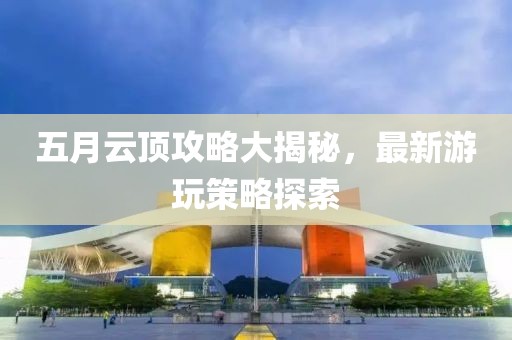 五月云頂攻略大揭秘，最新游玩策略探索