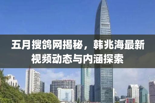 五月搜鴿網揭秘，韓兆海最新視頻動態與內涵探索