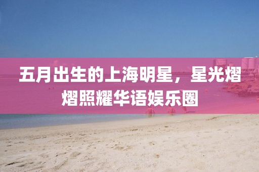 五月出生的上海明星，星光熠熠照耀華語(yǔ)娛樂(lè)圈