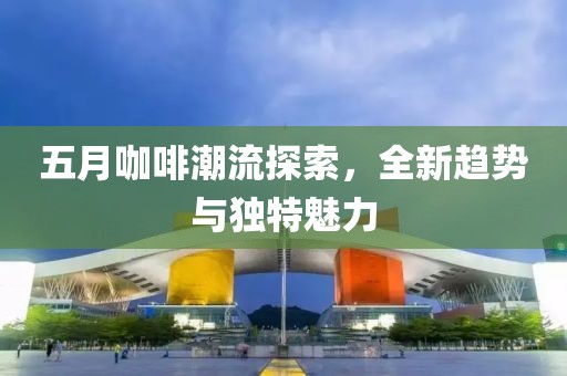 五月咖啡潮流探索，全新趨勢與獨特魅力