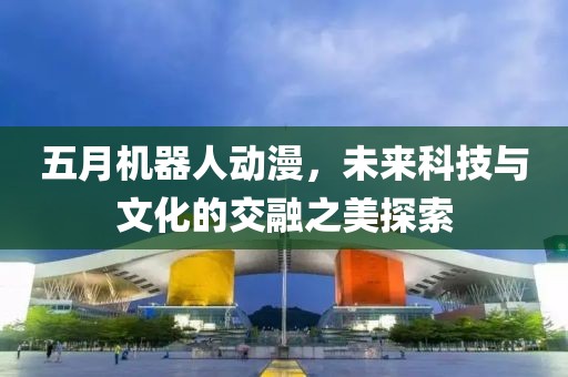 五月機器人動漫，未來科技與文化的交融之美探索