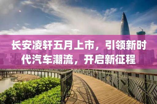 長安凌軒五月上市，引領新時代汽車潮流，開啟新征程