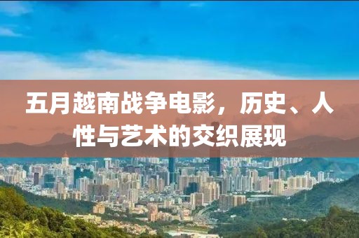 五月越南戰爭電影，歷史、人性與藝術的交織展現