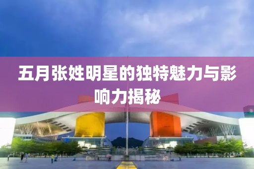 五月張姓明星的獨(dú)特魅力與影響力揭秘