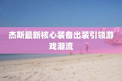 杰斯最新核心裝備出裝引領游戲潮流