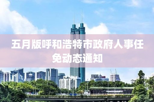 五月版呼和浩特市政府人事任免動(dòng)態(tài)通知