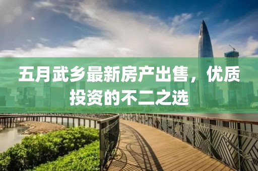 五月武鄉(xiāng)最新房產(chǎn)出售，優(yōu)質(zhì)投資的不二之選
