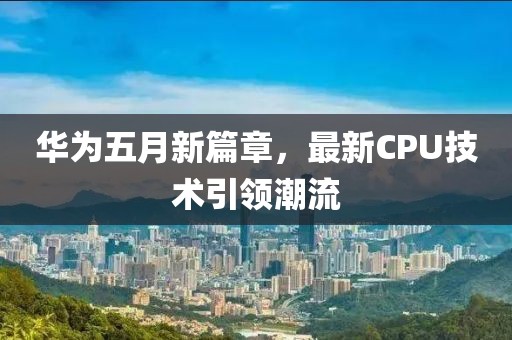華為五月新篇章，最新CPU技術(shù)引領(lǐng)潮流