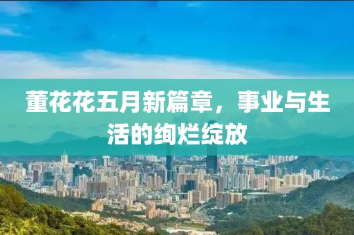 董花花五月新篇章，事業(yè)與生活的絢爛綻放