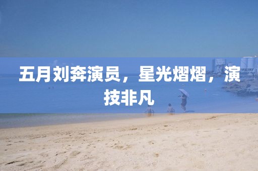 五月劉奔演員，星光熠熠，演技非凡