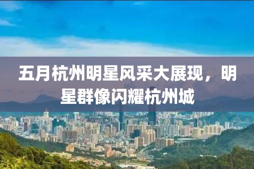 五月杭州明星風(fēng)采大展現(xiàn)，明星群像閃耀杭州城