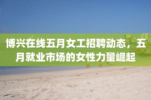 博興在線五月女工招聘動態，五月就業市場的女性力量崛起