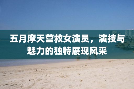 五月摩天營救女演員，演技與魅力的獨特展現風采