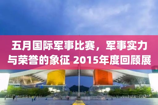 五月國際軍事比賽，軍事實力與榮譽的象征 2015年度回顧展