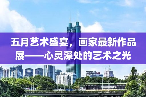 五月藝術(shù)盛宴，畫(huà)家最新作品展——心靈深處的藝術(shù)之光