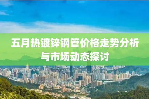 五月熱鍍鋅鋼管價(jià)格走勢(shì)分析與市場(chǎng)動(dòng)態(tài)探討