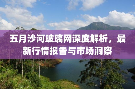 五月沙河玻璃網深度解析，最新行情報告與市場洞察