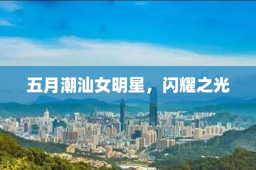 五月潮汕女明星，閃耀之光