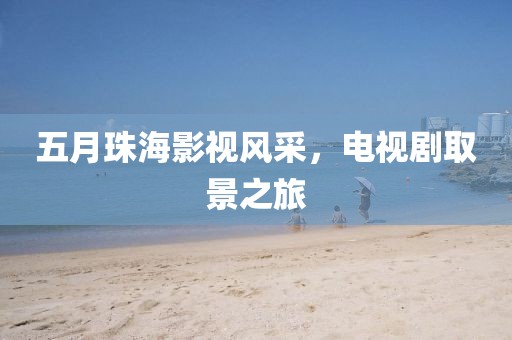 五月珠海影視風(fēng)采，電視劇取景之旅