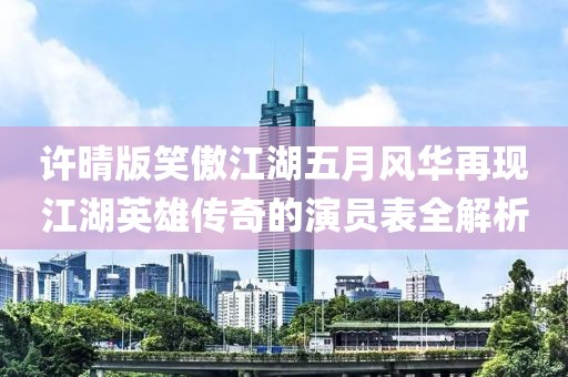 許晴版笑傲江湖五月風(fēng)華再現(xiàn)江湖英雄傳奇的演員表全解析