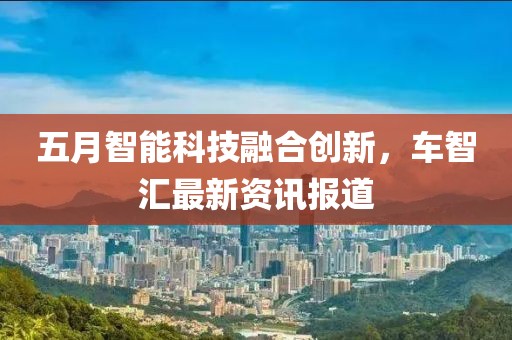 五月智能科技融合創(chuàng)新，車智匯最新資訊報道
