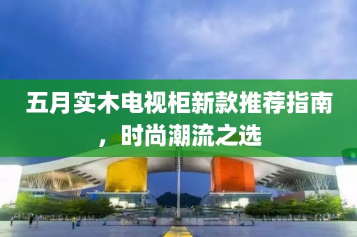 五月實木電視柜新款推薦指南，時尚潮流之選