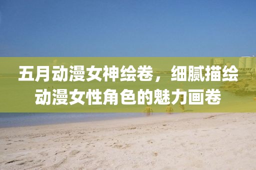 五月動漫女神繪卷，細膩描繪動漫女性角色的魅力畫卷
