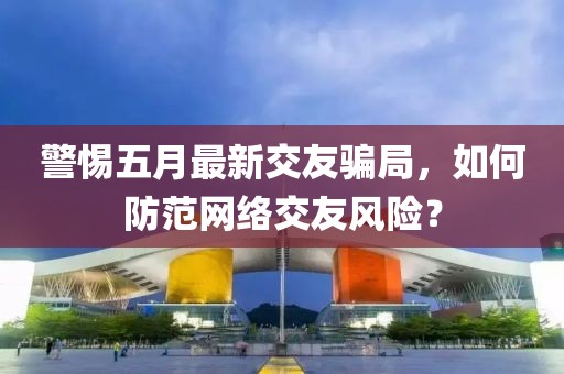 警惕五月最新交友騙局，如何防范網絡交友風險？