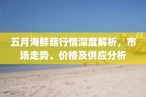 五月海鮮菇行情深度解析，市場走勢、價格及供應分析