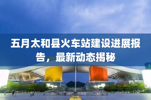 五月太和縣火車站建設(shè)進(jìn)展報告，最新動態(tài)揭秘