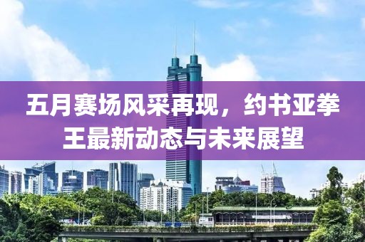 五月賽場(chǎng)風(fēng)采再現(xiàn)，約書(shū)亞拳王最新動(dòng)態(tài)與未來(lái)展望