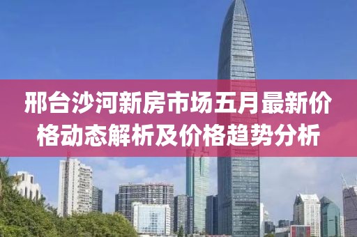 邢臺沙河新房市場五月最新價格動態解析及價格趨勢分析