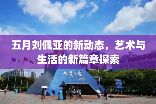 五月劉佩亞的新動態(tài)，藝術(shù)與生活的新篇章探索