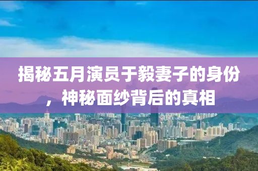 揭秘五月演員于毅妻子的身份，神秘面紗背后的真相