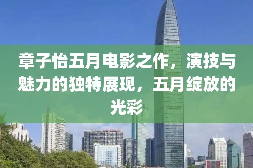 章子怡五月電影之作，演技與魅力的獨特展現，五月綻放的光彩