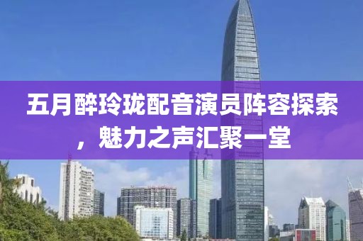 五月醉玲瓏配音演員陣容探索，魅力之聲匯聚一堂