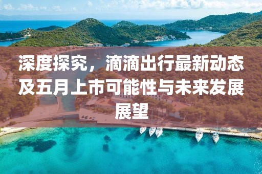 深度探究，滴滴出行最新動態及五月上市可能性與未來發展展望