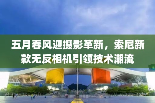 五月春風迎攝影革新，索尼新款無反相機引領技術潮流