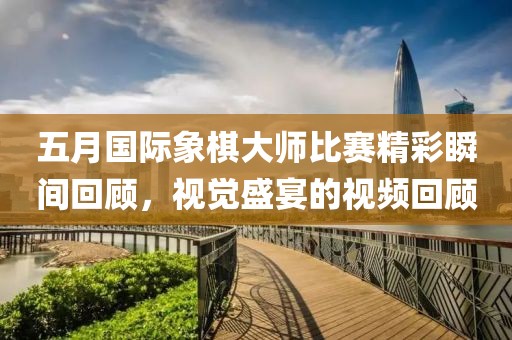五月國(guó)際象棋大師比賽精彩瞬間回顧，視覺(jué)盛宴的視頻回顧