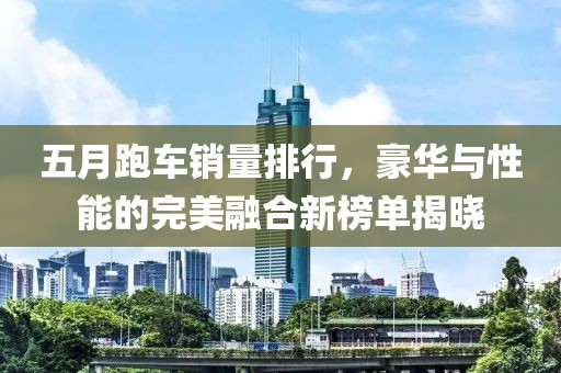 五月跑車銷量排行，豪華與性能的完美融合新榜單揭曉