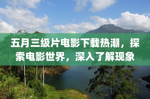 五月三級片電影下載熱潮，探索電影世界，深入了解現象