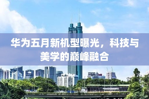 華為五月新機(jī)型曝光，科技與美學(xué)的巔峰融合