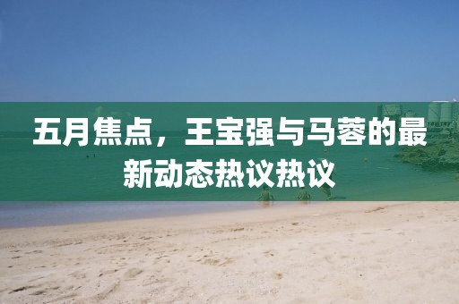 五月焦點，王寶強與馬蓉的最新動態熱議熱議