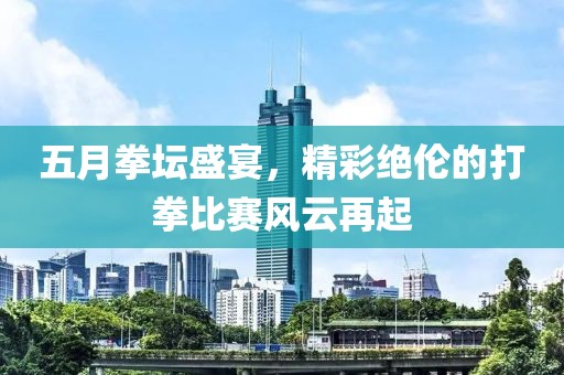 五月拳壇盛宴，精彩絕倫的打拳比賽風(fēng)云再起