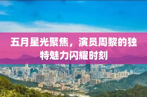 五月星光聚焦，演員周黎的獨特魅力閃耀時刻