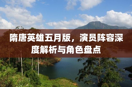隋唐英雄五月版，演員陣容深度解析與角色盤點(diǎn)