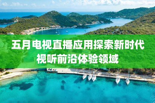 五月電視直播應用探索新時代視聽前沿體驗領域